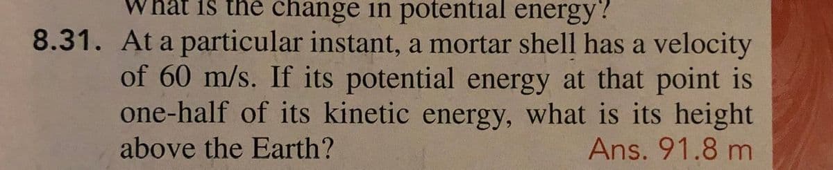 What iš the change in potential energy?
8.31. At a particular instant, a mortar shell has a velocity
of 60 m/s. If its potential energy at that point is
one-half of its kinetic energy, what is its height
Ans. 91.8 m
above the Earth?
