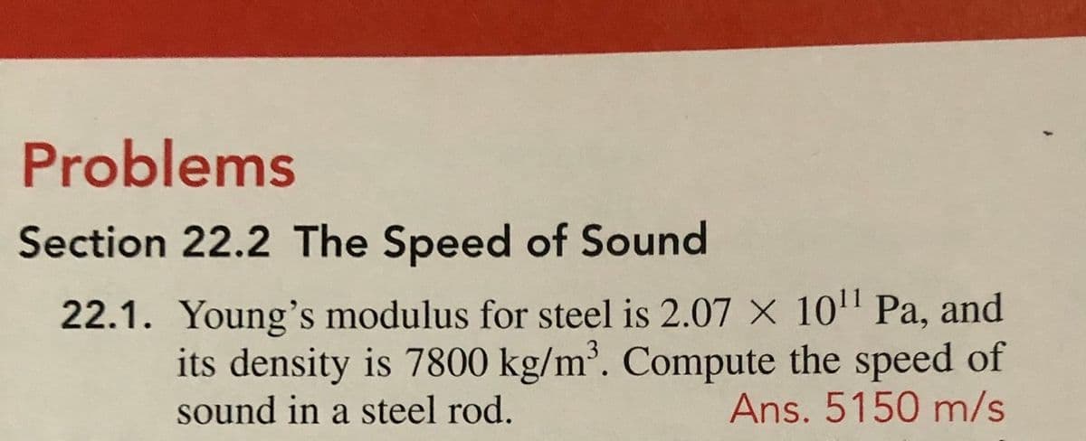 Problems
Section 22.2 The Speed of Sound
22.1. Young's modulus for steel is 2.07 X 10" Pa, and
its density is 7800 kg/m³. Compute the speed of
Ans. 5150 m/s
sound in a steel rod.
