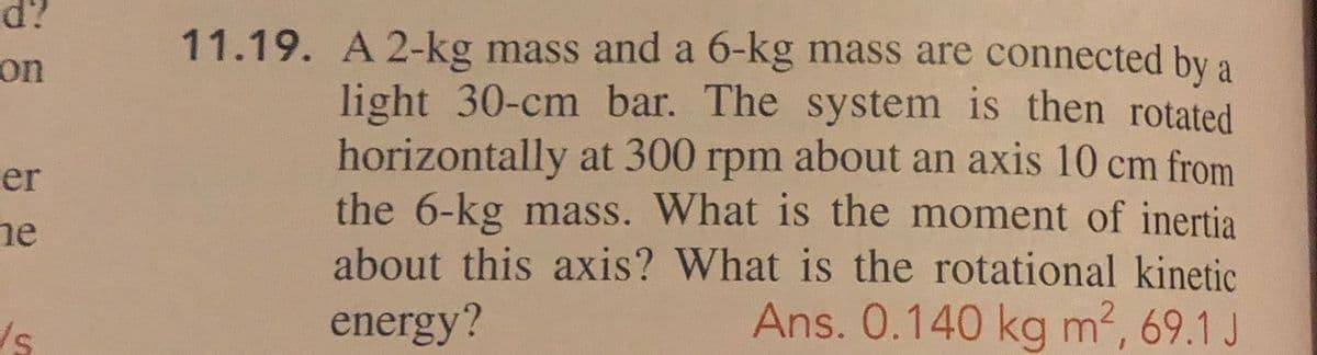 d?
11.19. A 2-kg mass and a 6-kg mass are connected by a
light 30-cm bar. The system is then rotated
horizontally at 300 rpm about an axis 10 cm from
the 6-kg mass. What is the moment of inertia
about this axis? What is the rotational kinetic
Ans. 0.140 kg m2, 69.1 J
on
er
he
energy?
