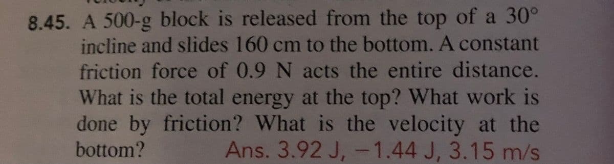 8.45. A 500-g block is released from the top of a 30°
incline and slides 160 cm to the bottom. A constant
friction force of 0.9 N acts the entire distance.
What is the total energy at the top? What work is
done by friction? What is the velocity at the
Ans. 3.92 J, -1.44 J, 3.15 m/s
bottom?
