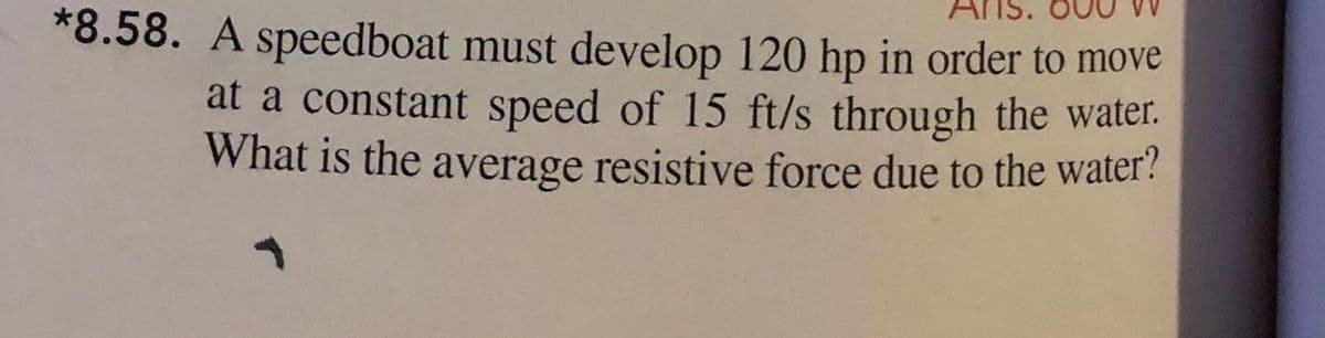 *8.58. A speedboat must develop 120 hp in order to move
at a constant speed of 15 ft/s through the water.
What is the average resistive force due to the water?
