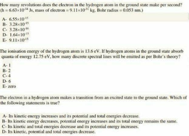 How many revolutions does the electron in the hydrogen atom in the ground state make per second?
(h 6.63x10 Js, mass of electron 9.11x10 kg, Bohr radius = 0.053 nm.)
A- 6.55x105
B- 3.28x1015
C- 3.28x10
D. 1.64x 105
E- 9.11x105
The ionisation energy of the hydrogen atom is 13.6 eV. If hydrogen atoms in the ground state absorb
quanta of energy 12.75s eV, how many discrete spectral lines will be emitted as per Bohr's theory?
A-I
В- 2
C-4
D- 6
E- zero
