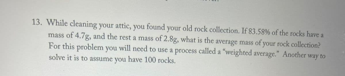 13. While cleaning your attic, you found your old rock collection. If 83.58% of the rocks have a
mass of 4.7g, and the rest a mass of 2.8g, what is the average mass of your rock collection?
For this problem you will need to use a process called a "weighted average." Another way to
solve it is to assume you have 100 rocks.