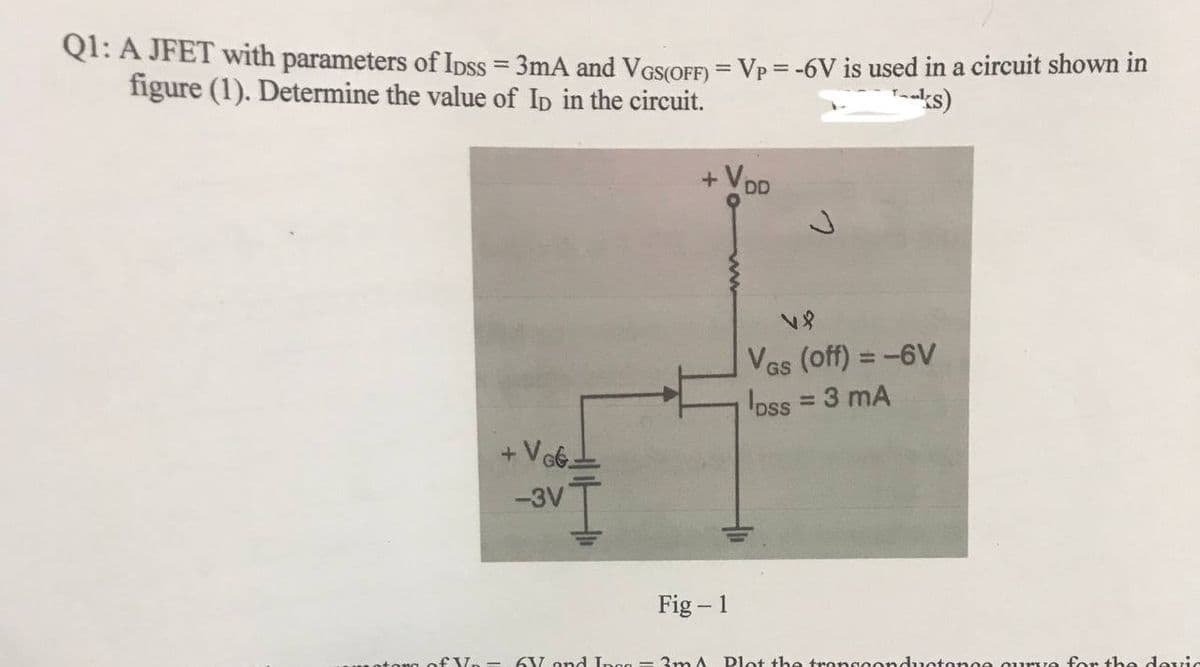 Q1: A JFET with parameters of Ipss = 3mA and VGS(OFF) = Vp = -6V is used in a circuit shown in
figure (1). Determine the value of Ip in the circuit.
Taks)
+ Vo
V8
VGs (off) = -6V
GS
pss = 3 mA
VGG.
-3V
Fig - 1
6V and Inco - 3m A Plot the transconductance cure for the devic
+
DD