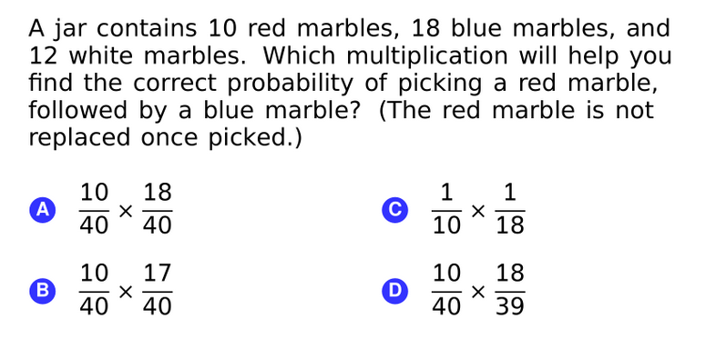 A jar contains 10 red marbles, 18 blue marbles, and
12 white marbles. Which multiplication will help you
find the correct probability of picking a red marble,
followed by a blue marble? (The red marble is not
replaced once picked.)
10
A
40
18
1
1
40
10
18
10
B
17
10
D
40
18
40
40
39
