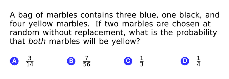 A bag of marbles contains three blue, one black, and
four yellow marbles. If two marbles are chosen at
random without replacement, what is the probability
that both marbles will be yellow?
A
3
14
7.
B
56
1
D
4
H/3
