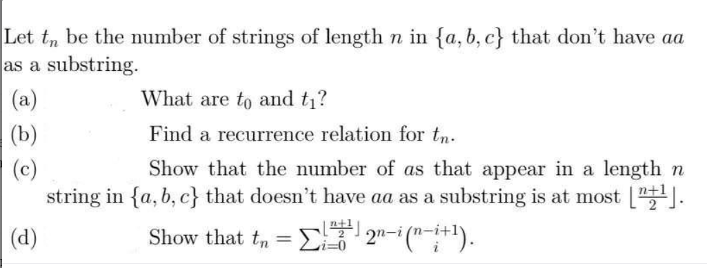 Let t, be the number of strings of length n in {a, b, c} that don't have aa
as a substring.
(a)
What are to and t?
(b)
Find a recurrence relation for tn.
Show that the number of as that appear in a length n
(c)
string in {a, b, c} that doesn't have aa as a substring is at most [].
(d)
Show that t, =E3
2n-i ("+1).
