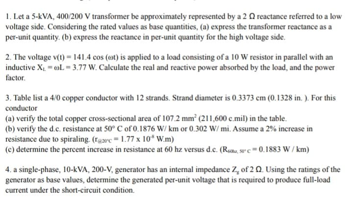 1. Let a 5-kVA, 400/200 V transformer be approximately represented by a 2 Q reactance referred to a low
voltage side. Considering the rated values as base quantities, (a) express the transformer reactance as a
per-unit quantity. (b) express the reactance in per-unit quantity for the high voltage side.
2. The voltage v(t) = 141.4 cos (@t) is applied to a load consisting of a 10 W resistor in parallel with an
inductive X1. = »L = 3.77 W. Calculate the real and reactive power absorbed by the load, and the power
factor.
3. Table list a 4/0 copper conductor with 12 strands. Strand diameter is 0.3373 cm (0.1328 in. ). For this
conductor
(a) verify the total copper cross-sectional area of 107.2 mm² (211,600 c.mil) in the table.
(b) verify the d.c. resistance at 50° C of 0.1876 W/ km or 0.302 W/ mi. Assume a 2% increase in
resistance due to spiraling. (r@20°c = 1.77 x 10* W.m)
(c) determine the percent increase in resistance at 60 hz versus d.c. (Reohz, so° c = 0. 1883 W / km)
4. a single-phase, 10-kVA, 200-V, generator has an internal impedance Z, of 2 Q. Using the ratings of the
generator as base values, determine the generated per-unit voltage that is required to produce full-load
current under the short-circuit condition.
