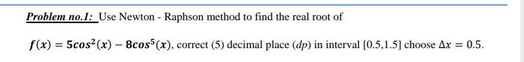 Problem no.1: Use Newton - Raphson method to find the real root of
f(x)
5cos2(x) – 8cos (x), correct (5) decimal place (dp) in interval [0.5,1.5] choose Ax = 0.5.
