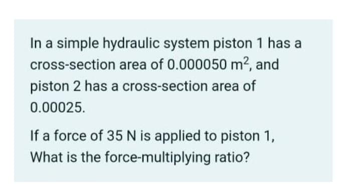 In a simple hydraulic system piston 1 has a
cross-section area of 0.000050 m², and
piston 2 has a cross-section area of
0.00025.
If a force of 35 N is applied to piston 1,
What is the force-multiplying ratio?