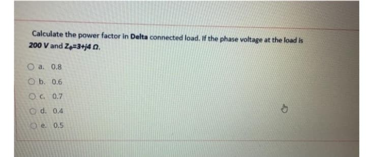 Calculate the power factor in Delta connected load. If the phase voltage at the load is
200 V and Z=3+j4 0.
O a. 0.8
O b. 0.6
OC. 0.7
O d. 0.4
Oe. 0.5.
