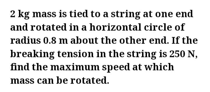 2 kg mass is tied to a string at one end
and rotated in a horizontal circle of
radius 0.8 m about the other end. If the
breaking tension in the string is 250 N,
find the maximum speed at which
mass can be rotated.