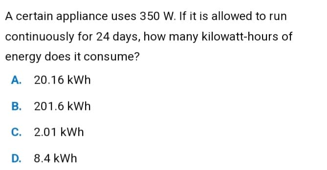 A certain appliance uses 350 W. If it is allowed to run
continuously for 24 days, how many kilowatt-hours of
energy does it consume?
A. 20.16 kWh
B.
201.6 kWh
C. 2.01 kWh
D. 8.4 kWh