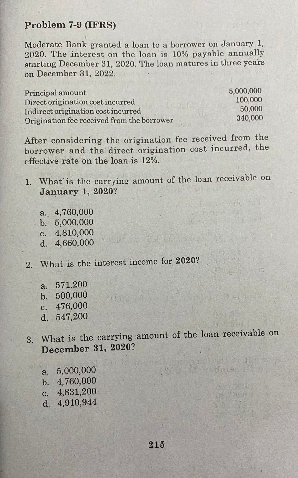 Problem 7-9 (IFRS)
Moderate Bank granted a loan to a borrower on January 1,
2020. The interest on the loan is 10% payable annually
starting December 31, 2020. The loan matures in three years
on December 31, 2022.
Principal amount
Direct origination cost incurred
Indirect origination cost incurred
Origination fee received from the borrower
5,000,000
100,000
50,000
340,000
After considering the origination fee received from the
borrower and the direct origination cost incurred, the
effective rate on the loa is 12%.
1. What is the carrying amount of the loan receivable on
January 1, 2020?
a. 4,760,000
b. 5,000,000
c. 4,810,000
d. 4,660,000
2. What is the interest income for 2020?
a. 571,200
b. 500,000
c. 476,000
d. 547,200
3. What is the carrying amount of the loan receivable on
December 31, 2020?
a. 5,000,000
b. 4,760,000
c. 4,831,200
d. 4,910,944
तत
215
