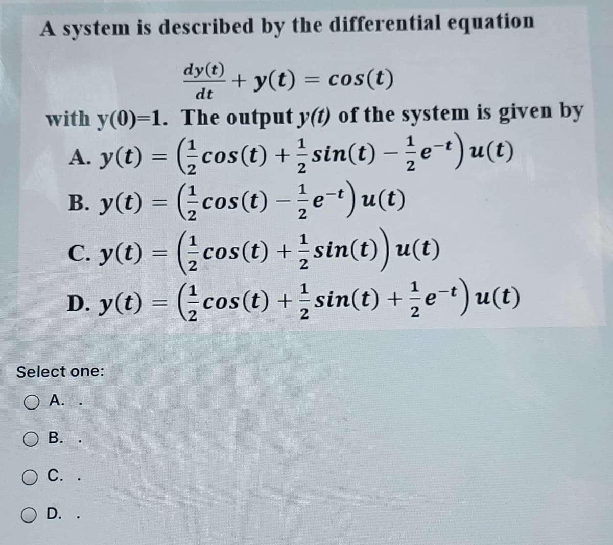 A system is described by the differential equation
dy(t)
+ y(t) = cos(t)
dt
with y(0)=1. The output y(t) of the system is given by
A. y(t) = (cos(t) +stn(t) – e*) u(t)
B. y(O) = (cos(t)-글e-) u()
C. y(t) = (cos(t) +sin(t)) u(t)
D. y(t) = (cos(t) + sin(t) + e-t) u(t)
-
%3D
Select one:
O A. .
В. .
С. .
O D. .
