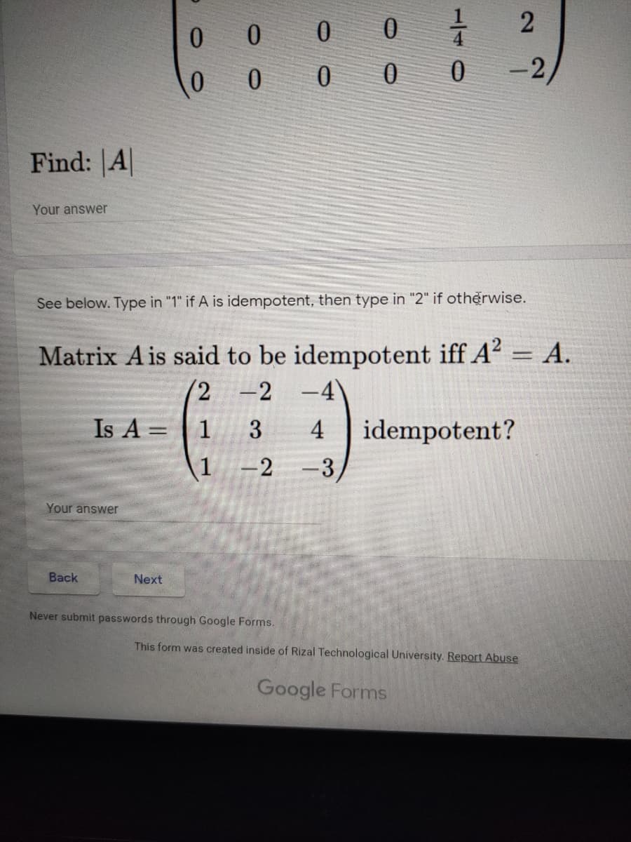 0 0 0
0 0
-2
Find: A
Your answer
See below. Type in "1" if A is idempotent, then type in "2" if otherwise.
Matrix Ais said to be idempotent iff A? = A.
= A.
-2
-4'
Is A =
1
3
idempotent?
-3
4
%3D
1
-2
Your answer
Вack
Next
Never submit passwords through Google Forms.
This form was created inside of Rizal Technological University. Report Abuse
Google Forms
2.

