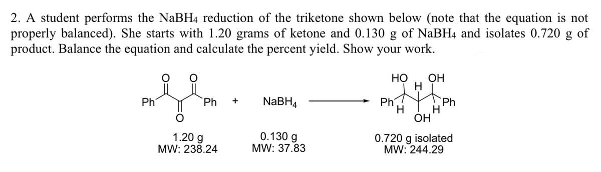 2. A student performs the NaBH4 reduction of the triketone shown below (note that the equation is not
properly balanced). She starts with 1.20 grams of ketone and 0.130 g of NaBH4 and isolates 0.720 g of
product. Balance the equation and calculate the percent yield. Show your work.
НО
OH
H
Ph
Ph
NaBH4
Ph
+
Ph
H
H
OH
1.20 g
MW: 238.24
0.130 g
MW: 37.83
0.720 g isolated
MW: 244.29

