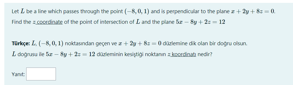 Let L be a line which passes through the point (-8, 0, 1) and is perpendicular to the plane x + 2y + 8z = 0.
Find the z coordinate of the point of intersection of L and the plane 5x – 8y + 2z = 12
Türkçe: L, (-8, 0, 1) noktasından geçen ve x + 2y + 8z= 0 düzlemine dik olan bir doğru olsun.
L doğrusu ile 5x – 8y + 2z = 12 düzleminin kesiştiği noktanın z koordinati nedir?
Yanıt:
