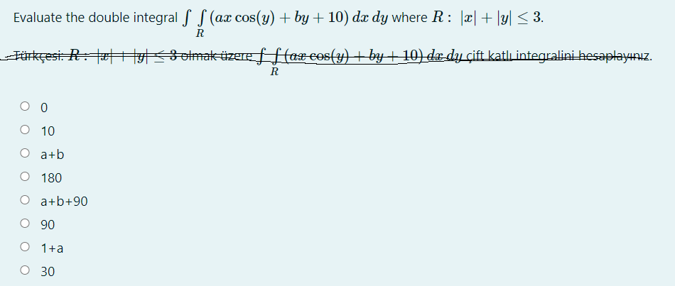 Evaluate the double integral f S (ax cos(y) + by + 10) dx dy where R: |x|+ |y| < 3.
R
Fürkçesi: R: tæHHyslmaküzere f f (ax cos(y) + by+ 10) dæ dy çift katlı integralini hesaplayınız.
O 0
O 10
O a+b
O 180
O a+b+90
О 90
O 1+a
О 30
