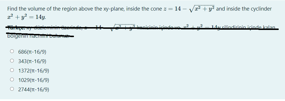 Vx2 + y? and inside the cyclinder
Find the volume of the region above the xy-plane, inside the cone z = 14 – -
x2 + y? = 14y.
üzerinde,
14
2L2 kenicinin içinco vo r² 1a12
14u silindirinin icinde kalan
bölgenin nacmini balunuz
O 686(T-16/9)
O 343(T-16/9)
O 1372(TT-16/9)
O 1029(T-16/9)
O 2744(TT-16/9)

