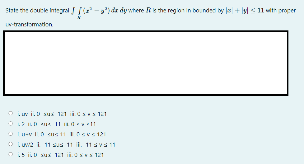 State the double integral f S (x²
y?) dx dy where R is the region in bounded by Jæ|+ |y| < 11 with proper
R
uv-transformation.
O i. uv ii. 0 <us 121 ii. 0 < v < 121
O i. 2 ii. O sus 11 ii. 0 < v <11
O i.u+v ii. 0 <us 11 ii. 0 <v < 121
O i. uv/2 ii. -11 <u< 11 iii. -11 < v < 11
O i. 5 ii. 0 <u< 121 iii. 0 <v < 121
