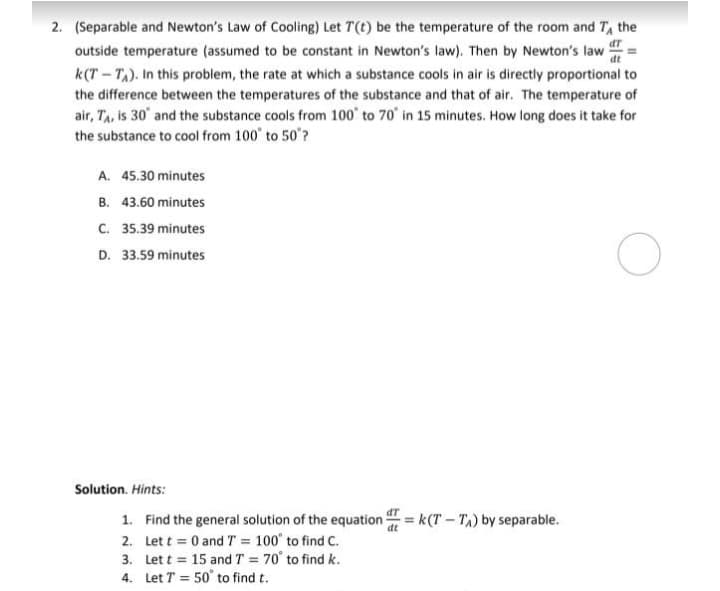 2. (Separable and Newton's Law of Cooling) Let T(t) be the temperature of the room and T, the
outside temperature (assumed to be constant in Newton's law). Then by Newton's law
dt
k(T – T,). In this problem, the rate at which a substance cools in air is directly proportional to
the difference between the temperatures of the substance and that of air. The temperature of
air, TA, is 30° and the substance cools from 100° to 70° in 15 minutes. How long does it take for
the substance to cool from 100 to 50"?
A. 45.30 minutes
B. 43.60 minutes
C. 35.39 minutes
D. 33.59 minutes
Solution. Hints:
1. Find the general solution of the equation = k(T – T,) by separable.
2. Let t = 0 and T = 100° to find C.
3. Let t = 15 and T = 70 to find k.
4. Let T = 50° to find t.
