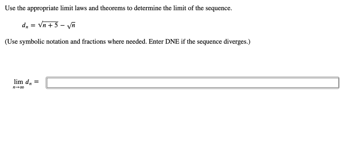 Use the appropriate limit laws and theorems to determine the limit of the sequence.
= "p
Vn + 5 - yn
(Use symbolic notation and fractions where needed. Enter DNE if the sequence diverges.)
lim d, =
n-00
