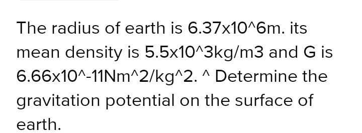 The radius of earth is 6.37x10^6m. its
mean density is 5.5x10^3kg/m3 and G is
6.66x10^-11Nm^2/kg^2. ^ Determine the
gravitation potential on the surface of
earth.
