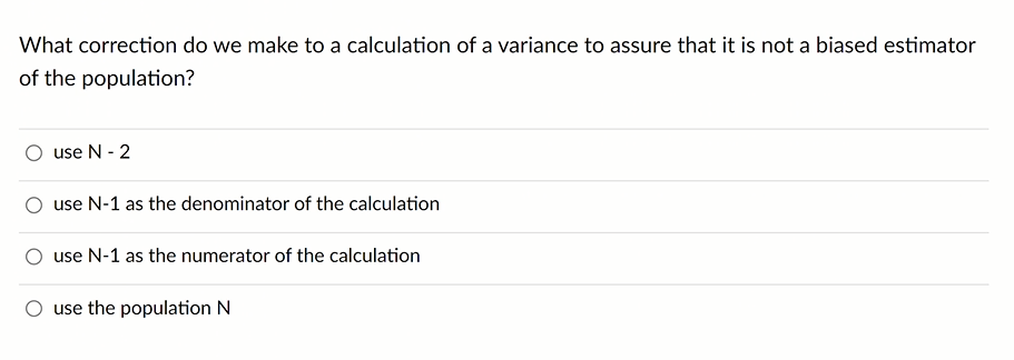 What correction do we make to a calculation of a variance to assure that it is not a biased estimator
of the population?
use N - 2
use N-1 as the denominator of the calculation
use N-1 as the numerator of the calculation
use the population N