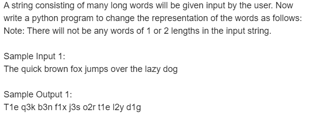 A string consisting of many long words will be given input by the user. Now
write a python program to change the representation of the words as follows:
Note: There will not be any words of 1 or 2 lengths in the input string.
Sample Input 1:
The quick brown fox jumps over the lazy dog
Sample Output 1:
T1e q3k b3n f1x j3s o2r t1e 12y d1g
