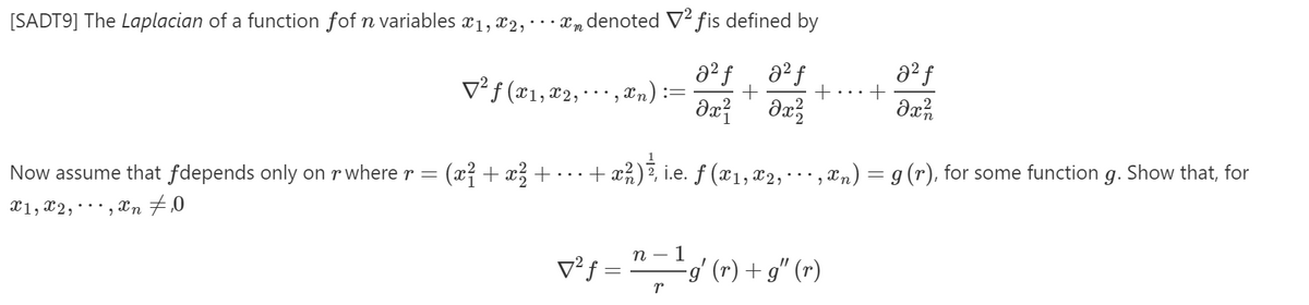 [SADT9] The Laplacian of a function fof n variables x1, x2, xm denoted V² fis defined by
v²f (x1,¤2,
a² f
,&n):=
a² f
+
Now assume that fdepends only on r where r = (x} + x +
+ æ%), i.e. ƒ (¤1, x2,"
, Xn) = g (r), for some function
g.
Show that, for
X1, x2,· , Xn
v²s = "-'/ (-) + g" (-)
п — 1
v²f =
