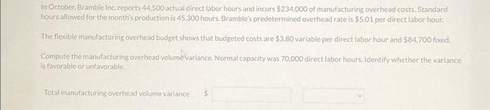 In October, Bramble Inc reports 44,500 actual direct labor hours and incurs $234,000 of manufacturing overhead costs. Standard
hours allowed for the month's production is 45,300 hours. Bramble's predetermined overhead rate is $5.01 per direct labor hour.
The flexible manufacturing overhead budget shows that budgeted costs are $3.80 variable per direct labor hour and $84,700 fixed.
variance
Compute the manufacturing overhead volume variance. Normal capacity was 70,000 direct labor hours. Identify whether the
is favorable or unfavorable
Total manufacturing overhead volume variance