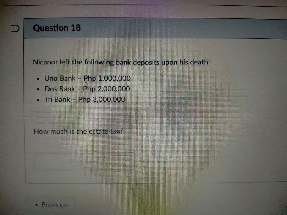 Question 18
Nicanor left the following bank deposits upon his death:
• Uno Bank - Php 1,000,000
• Dos Bank - Php 2,000,0000
• Tri Bank Php 3,000,000
How much is the estate tax?
• Previous
