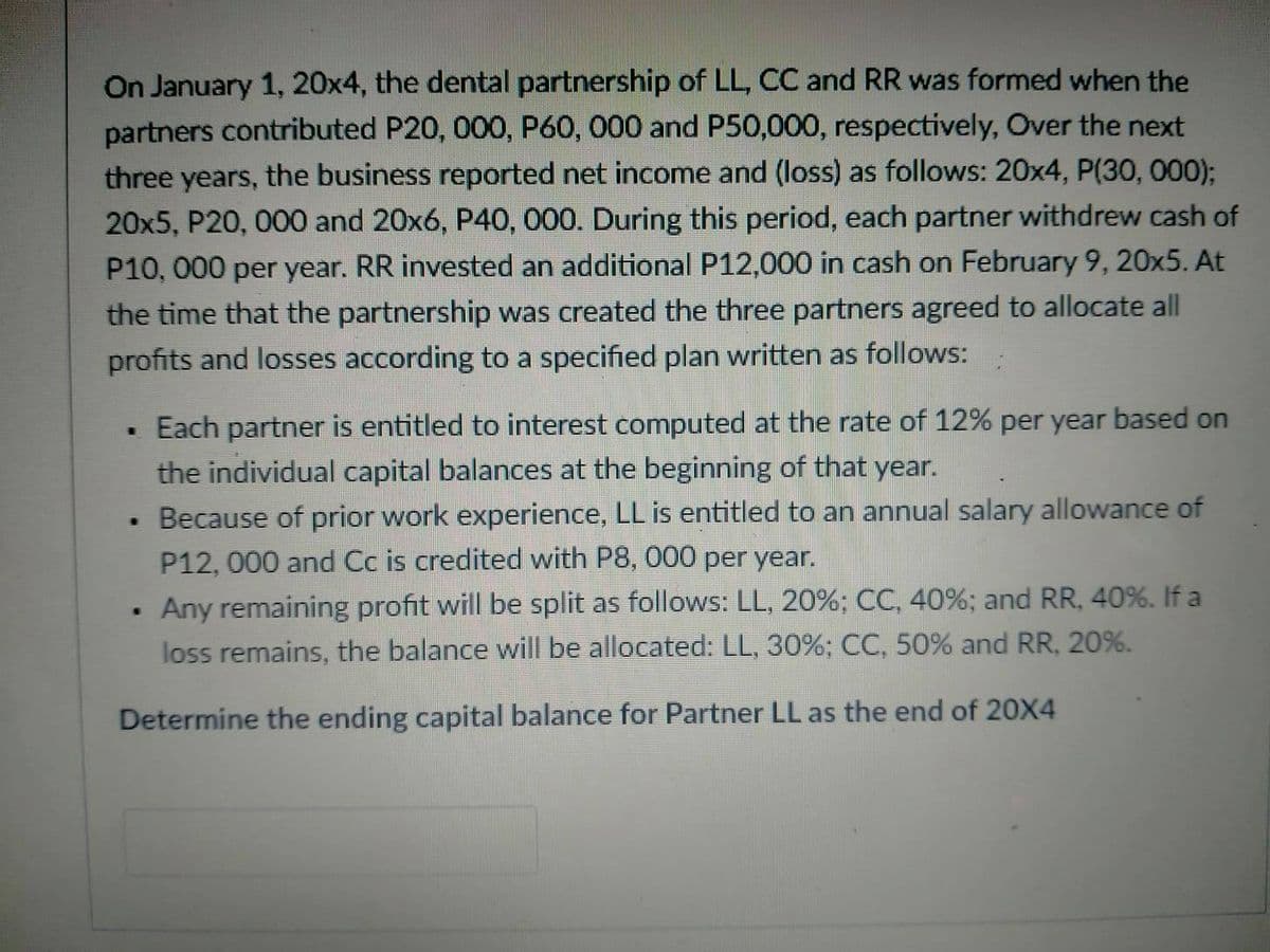 On January 1, 20x4, the dental partnership of LL, CC and RR was formed when the
partners contributed P20, 000, P60, 000 and P50,000, respectively, Over the next
three years, the business reported net income and (loss) as follows: 20x4, P(30, 000);
20x5, P20, 000 and 20x6, P40, 000. During this period, each partner withdrew cash of
P10, 000 per year. RR invested an additional P12,000 in cash on February 9, 20x5. At
the time that the partnership was created the three partners agreed to allocate all
profits and losses according to a specified plan written as follows:
• Each partner is entitled to interest computed at the rate of 12% per year based on
the individual capital balances at the beginning of that year.
Because of prior work experience, LL is entitled to an annual salary allowance of
P12, 000 and Cc is credited with P8, 000 per year.
Any remaining profit will be split as follows: LL, 20%; CC, 40%; and RR, 40%. If a
loss remains, the balance will be allocated: LL, 30%; CC, 50% and RR, 20%.
W.
Determine the ending capital balance for Partner LL as the end of 20X4

