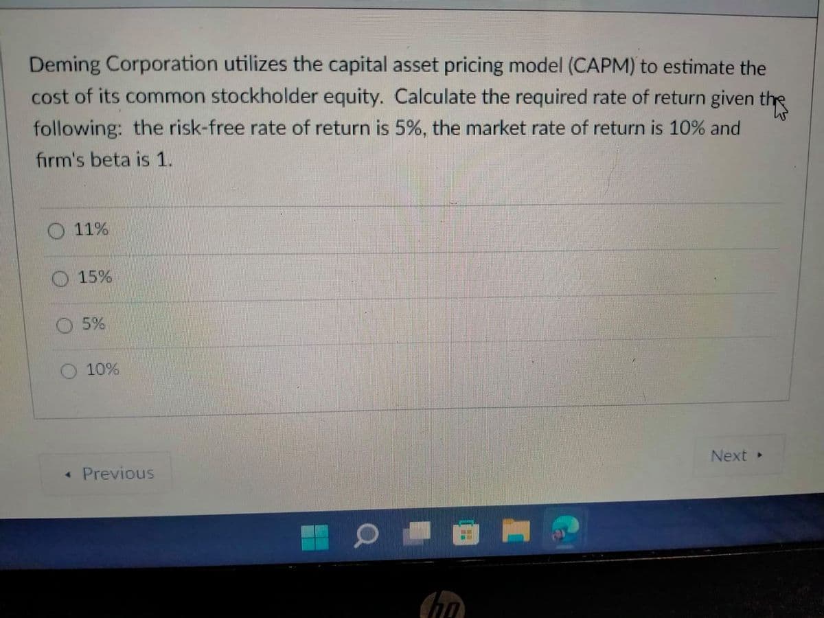 Deming Corporation utilizes the capital asset pricing model (CAPM) to estimate the
cost of its common stockholder equity. Calculate the required rate of return given the
following: the risk-free rate of return is 5%, the market rate of return is 10% and
firm's beta is 1.
11%
15%
5%
10%
Next
• Previous
