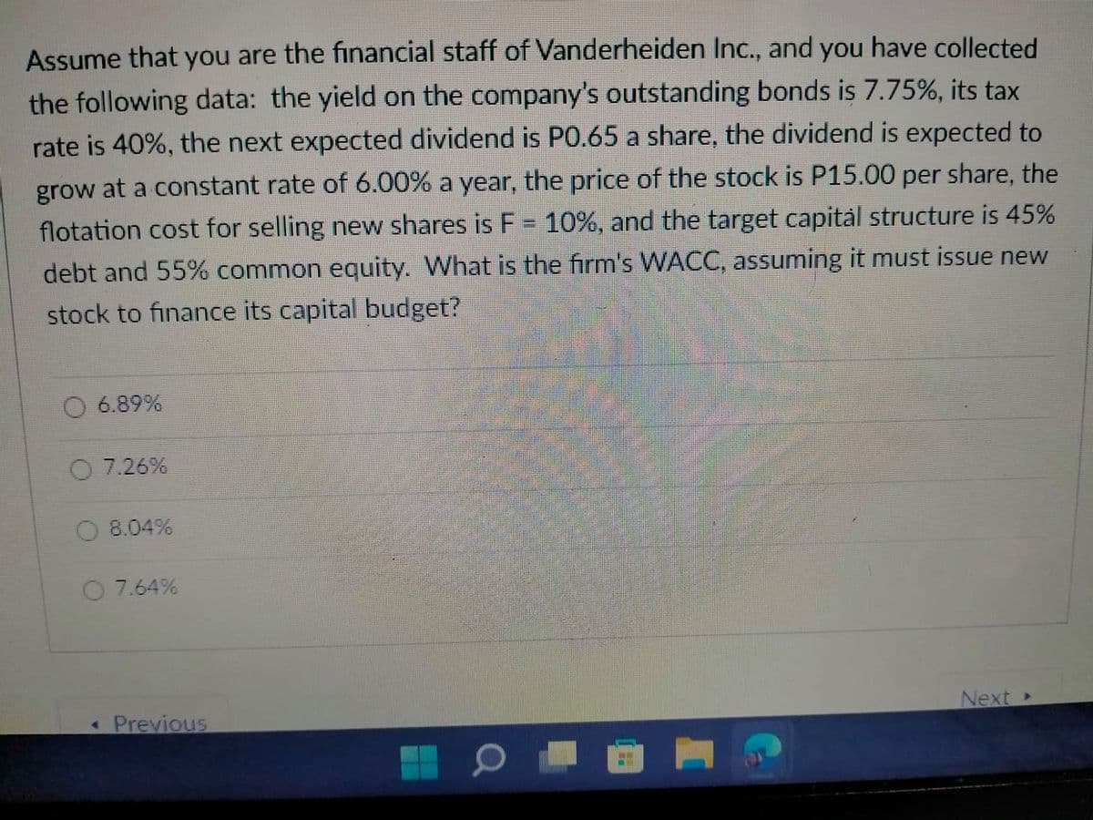 Assume that you are the financial staff of Vanderheiden Inc., and you have collected
the following data: the yield on the company's outstanding bonds is 7.75%, its tax
rate is 40%, the next expected dividend is P0.65 a share, the dividend is expected to
grow at a constant rate of 6.00% a year, the price of the stock is P15.00 per share, the
flotation cost for selling new shares is F = 10%, and the target capitàl structure is 45%
debt and 55% common equity. What is the firm's WACC, assuming it must issue new
stock to finance its capital budget?
6.89%
O 7.26%
8.04%
O 7.64%
« Previous
Next
