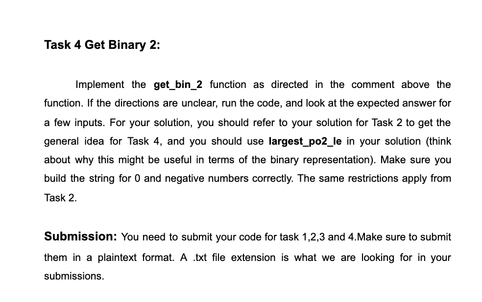 Task 4 Get Binary 2:
Implement the get_bin_2 function as directed in the comment above the
function. If the directions are unclear, run the code, and look at the expected answer for
a few inputs. For your solution, you should refer to your solution for Task 2 to get the
general idea for Task 4, and you should use largest_po2_le in your solution (think
about why this might be useful in terms of the binary representation). Make sure you
build the string for 0 and negative numbers correctly. The same restrictions apply from
Task 2.
Submission: You need to submit your code for task 1,2,3 and 4.Make sure to submit
them in a plaintext format. A .txt file extension is what we are looking for in your
submissions.

