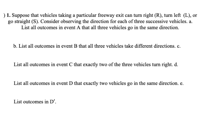 ) 1. Suppose that vehicles taking a particular freeway exit can turn right (R), turn left (L), or
go straight (S). Consider observing the direction for each of three successive vehicles. a.
List all outcomes in event A that all three vehicles go in the same direction.
b. List all outcomes in event B that all three vehicles take different directions. c.
List all outcomes in event C that exactly two of the three vehicles turn right. d.
List all outcomes in event D that exactly two vehicles go in the same direction. e.
List outcomes in D'.
