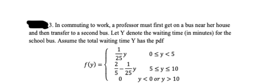 3. In commuting to work, a professor must first get on a bus near her house
and then transfer to a second bus. Let Y denote the waiting time (in minutes) for the
school bus. Assume the total waiting time Y has the pdf
1
0sy<5
25
1
5 25
y < 0 or y > 10
fy) =
5 sys 10
5
