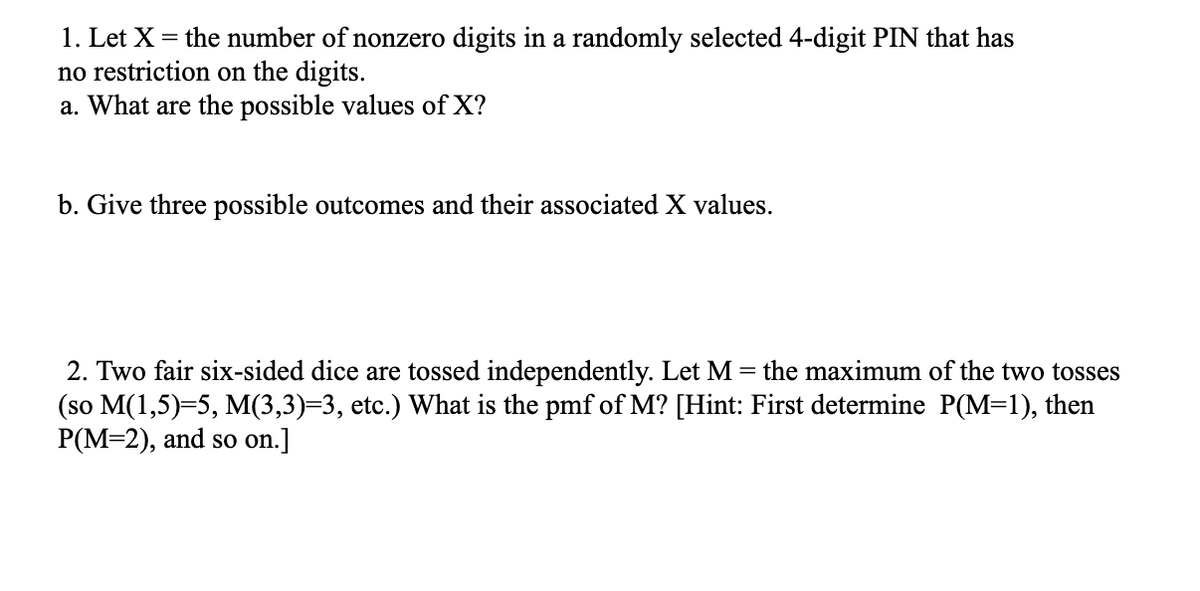 1. Let X = the number of nonzero digits in a randomly selected 4-digit PIN that has
no restriction on the digits.
a. What are the possible values of X?
b. Give three possible outcomes and their associated X values.
the maximum of the two tosses
2. Two fair six-sided dice are tossed independently. Let M =
(so M(1,5)=5, M(3,3)=3, etc.) What is the pmf of M? [Hint: First determine P(M=1), then
P(M=2), and so on.]
