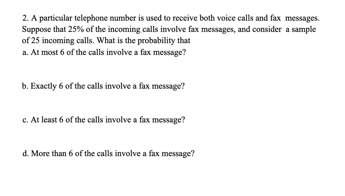2. A particular telephone number is used to receive both voice calls and fax messages.
Suppose that 25% of the incoming calls involve fax messages, and consider a sample
of 25 incoming calls. What is the probability that
a. At most 6 of the calls involve a fax message?
b. Exactly 6 of the calls involve a fax message?
c. At least 6 of the calls involve a fax message?
d. More than 6 of the calls involve a fax message?
