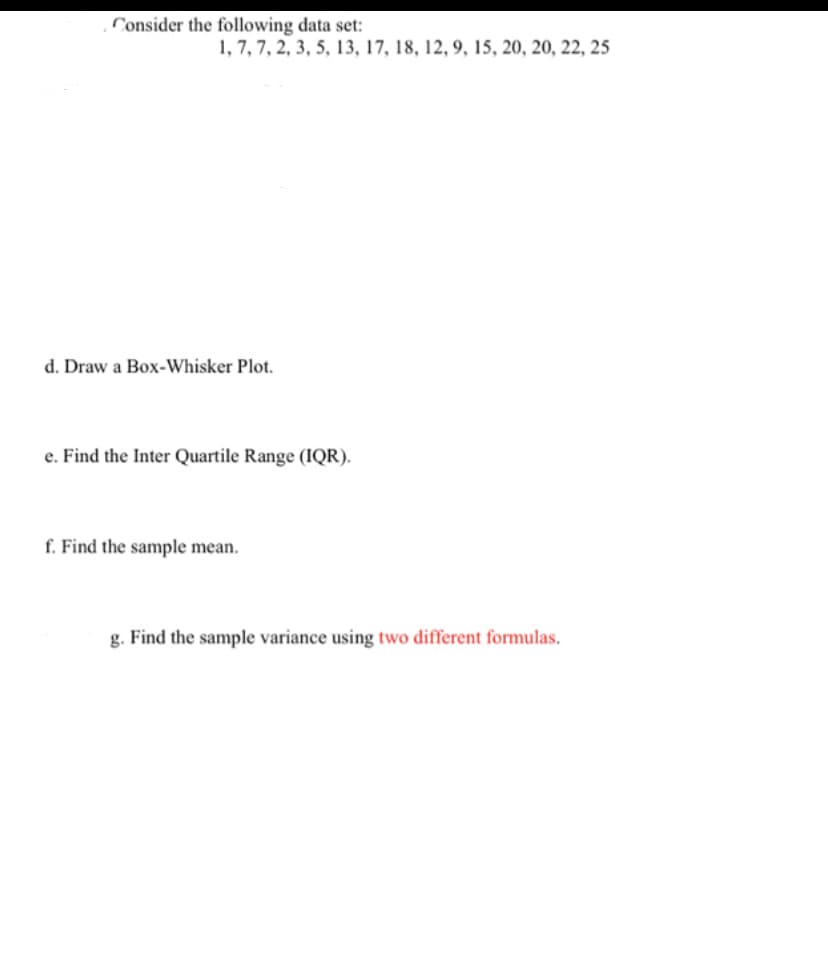 Consider the following data set:
1, 7, 7, 2, 3, 5, 13, 17, 18, 12, 9, 15, 20, 20, 22, 25
d. Draw a Box-Whisker Plot.
e. Find the Inter Quartile Range (IQR).
f. Find the sample mean.
g. Find the sample variance using two different formulas.
