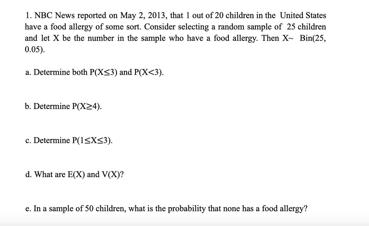 1. NBC News reported on May 2, 2013, that 1 out of 20 children in the United States
have a food allergy of some sort. Consider selecting a random sample of 25 children
and let X be the number in the sample who have a food allergy. Then X~ Bin(25,
0.05).
a. Determine both P(X<3) and P(X<3).
b. Determine P(X>4).
c. Determine P(1<X<3).
d. What are E(X) and V(X)?
e. In a sample of 50 children, what is the probability that none has a food allergy?
