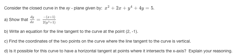 Consider the closed curve in the xy - plane given by: x² + 2x + y* + 4y = 5.
-(z+1)
2(y3+1)
dy
a) Show that
dr
b) Write an equation for the line tangent to the curve at the point (2, -1).
c) Find the coordinates of the two points on the curve where the line tangent to the curve is vertical.
d) Is it possible for this curve to have a horizontal tangent at points where it intersects the x-axis? Explain your reasoning.
