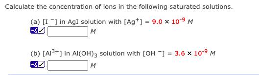 Calculate the concentration of ions in the following saturated solutions.
(a) [I-] in AgI solution with [Ag+] = 9.0 x 10-9 M
4.0
M
(b) [AI3+] in Al(OH)3 solution with [OH ] = 3.6 x 10-9 M
4.0
