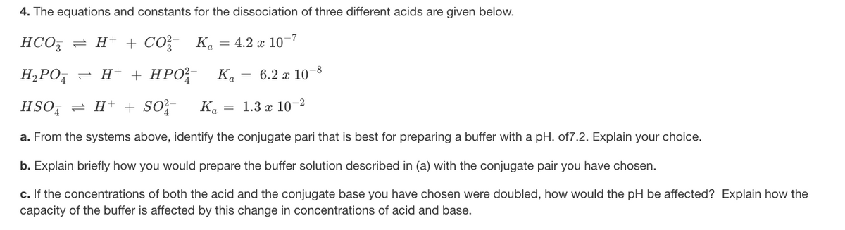 4. The equations and constants for the dissociation of three different acids are given below.
HCO3
= H+ + CO?- K. = 4.2 x 10–7
-8
H;PO,
= H+ + HPO-
K.
= 6.2 x 10
HSO, = H+ + SO?-
Ka = 1.3 x 10–2
a. From the systems above, identify the conjugate pari that is best for preparing a buffer with a pH. of7.2. Explain your choice.
b. Explain briefly how you would prepare the buffer solution described in (a) with the conjugate pair you have chosen.
c. If the concentrations of both the acid and the conjugate base you have chosen were doubled, how would the pH be affected? Explain how the
capacity of the buffer is affected by this change in concentrations of acid and base.
