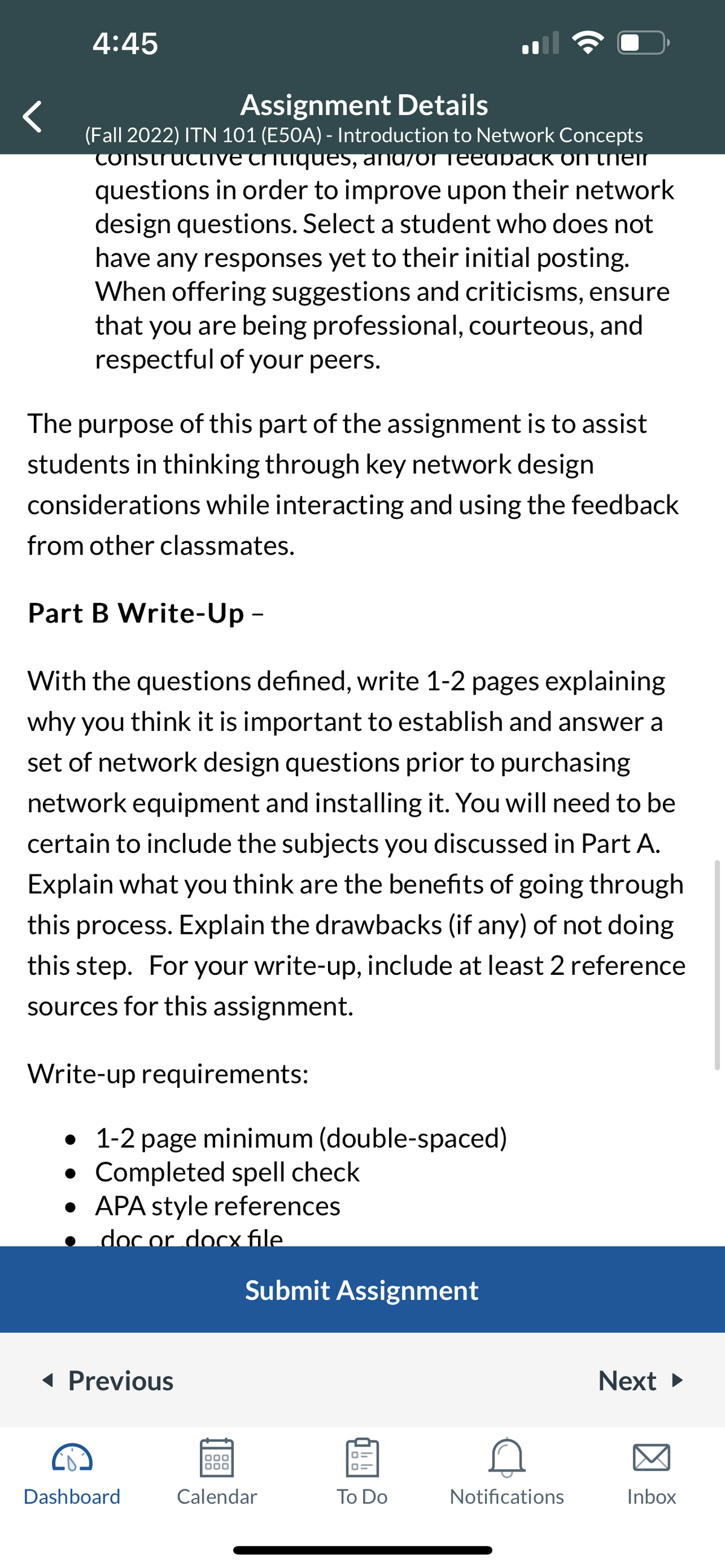 4:45
Assignment Details
(Fall 2022) ITN 101 (E50A) - Introduction to Network Concepts
constructive critiques, anuyor Teedback on their
questions in order to improve upon their network
design questions. Select a student who does not
have any responses yet to their initial posting.
When offering suggestions and criticisms, ensure
that you are being professional, courteous, and
respectful of your peers.
The purpose of this part of the assignment is to assist
students in thinking through key network design
considerations while interacting and using the feedback
from other classmates.
Part B Write-Up -
With the questions defined, write 1-2 pages explaining
why you think it is important to establish and answer a
set of network design questions prior to purchasing
network equipment and installing it. You will need to be
certain to include the subjects you discussed in Part A.
Explain what you think are the benefits of going through
this process. Explain the drawbacks (if any) of not doing
this step. For your write-up, include at least 2 reference
sources for this assignment.
Write-up requirements:
• 1-2 page minimum (double-spaced)
●
Completed spell check
• APA style references
doc or docx file
◄ Previous
Dashboard
Submit Assignment
000
000
Calendar
To Do
Notifications
Next ►
Inbox