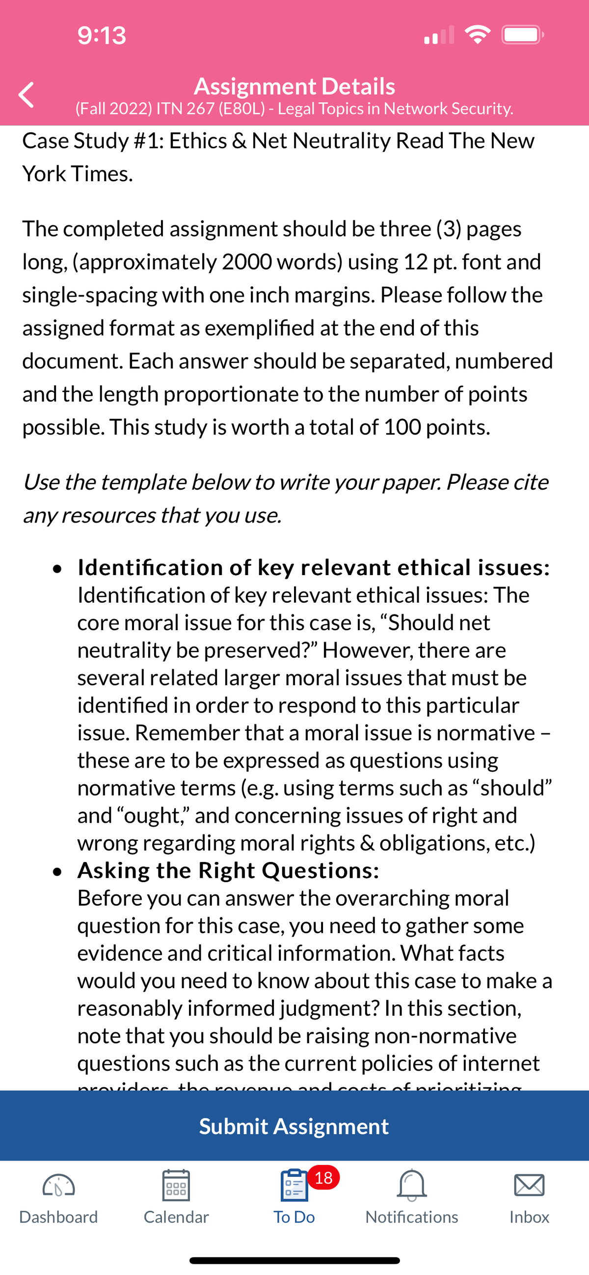 9:13
Assignment Details
(Fall 2022) ITN 267 (E80L) - Legal Topics in Network Security.
Case Study #1: Ethics & Net Neutrality Read The New
York Times.
The completed assignment should be three (3) pages
long, (approximately 2000 words) using 12 pt. font and
single-spacing with one inch margins. Please follow the
assigned format as exemplified at the end of this
document. Each answer should be separated, numbered
and the length proportionate to the number of points
possible. This study is worth a total of 100 points.
Use the template below to write your paper. Please cite
any resources that you use.
•
Identification of key relevant ethical issues:
Identification of key relevant ethical issues: The
core moral issue for this case is, "Should net
neutrality be preserved?" However, there are
several related larger moral issues that must be
identified in order to respond to this particular
issue. Remember that a moral issue is normative -
these are to be expressed as questions using
normative terms (e.g. using terms such as "should"
and "ought," and concerning issues of right and
wrong regarding moral rights & obligations, etc.)
• Asking the Right Questions:
Before you can answer the overarching moral
question for this case, you need to gather some
evidence and critical information. What facts
would you need to know about this case to make a
reasonably informed judgment? In this section,
note that you should be raising non-normative
questions such as the current policies of internet
viders the
and costs of prioritizing
Dashboard
Submit Assignment
000
000
Calendar
18
To Do
Notifications
Inbox