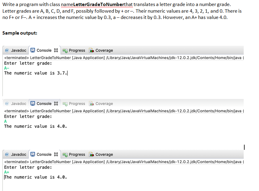 Write a program with class nameletterGradeToNumberthat translates a letter grade into a number grade.
Letter grades are A, B, C, D, and F, possibly followed by + or -. Their numeric values are 4, 3, 2, 1, and 0. There is
no F+ or F-. A+ increases the numeric value by 0.3, a– decreases it by 0.3. However, an A+ has value 4.0.
Sample output:
@ Javadoc
Console X Progress
Coverage
<terminated> LetterGradeToNumber (Java Application] //Library/Java/JavaVirtualMachines/jdk-12.0.2.jdk/Contents/Home/bin/java (
Enter letter grade:
A-
The numeric value is 3.7.
@ Javadoc e Console X Progress
Coverage
<terminated> LetterGradeToNumber (Java Application] /Library/Java/JavaVirtualMachines/jdk-12.0.2.jdk/Contents/Home/bin/java (
Enter letter grade:
The numeric value is 4.0.
@ Javadoc
Console X Progress
Coverage
<terminated> LetterGradeToNumber (Java Application] /Library/Java/JavaVirtualMachines/jdk-12.0.2.jdk/Contents/Home/bin/java (
Enter letter grade:
A+
The numeric value is 4.0.
