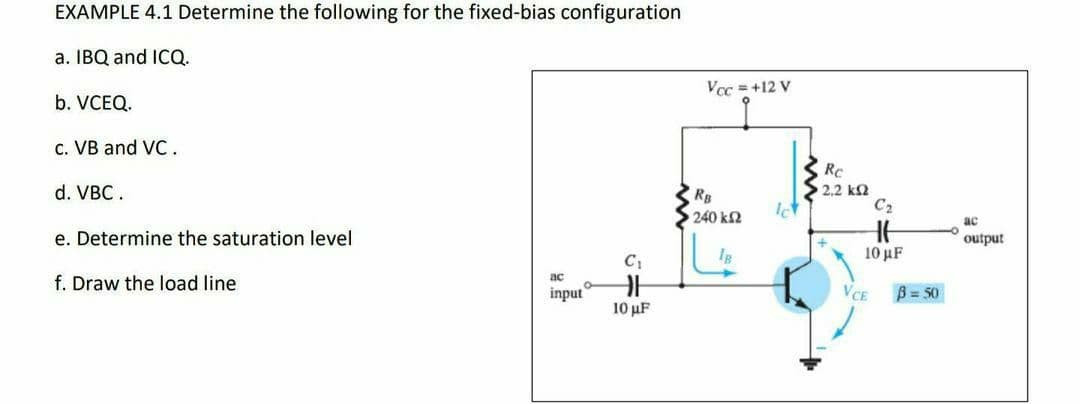 EXAMPLE 4.1 Determine the following for the fixed-bias configuration
a. IBQ and ICQ.
Vcc = +12 V
b. VCEQ.
c. VB and VC.
Rc
2,2 k2
C2
d. VBC.
RB
240 k2
ac
e. Determine the saturation level
output
10 μ
f. Draw the load line
ac
input
VCE
B = 50
10 µF
